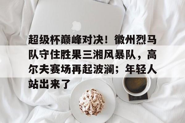 关于超级杯巅峰对决！徽州烈马队守住胜果三湘风暴队，高尔夫赛场再起波澜；年轻人站出来了的信息-爱游戏欢迎页